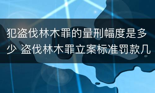 犯盗伐林木罪的量刑幅度是多少 盗伐林木罪立案标准罚款几倍