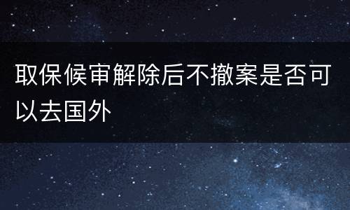 取保候审解除后不撤案是否可以去国外