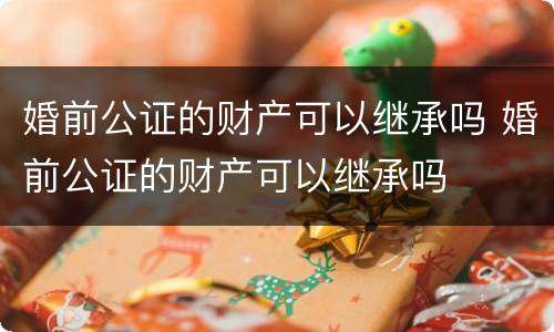 婚前公证的财产可以继承吗 婚前公证的财产可以继承吗