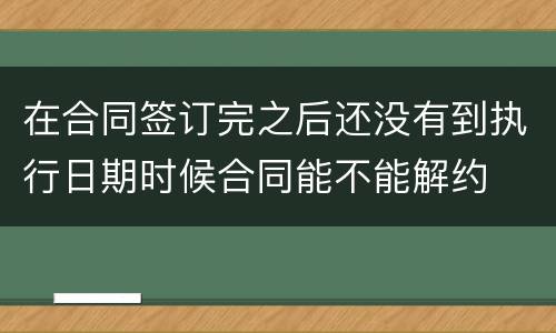 在合同签订完之后还没有到执行日期时候合同能不能解约