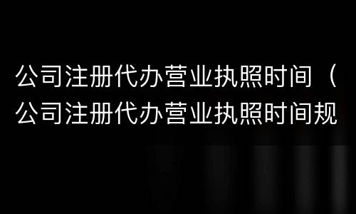 公司注册代办营业执照时间（公司注册代办营业执照时间规定）