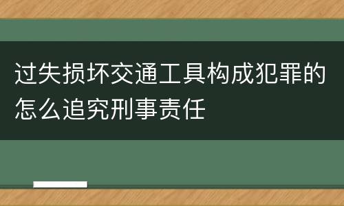 过失损坏交通工具构成犯罪的怎么追究刑事责任