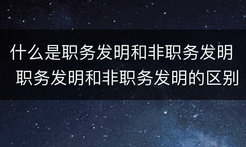 什么是职务发明和非职务发明 职务发明和非职务发明的区别