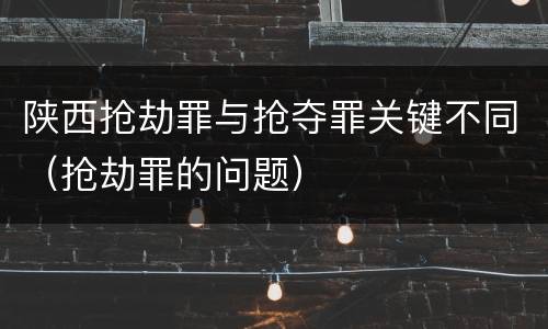 陕西抢劫罪与抢夺罪关键不同（抢劫罪的问题）