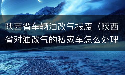 陕西省车辆油改气报废（陕西省对油改气的私家车怎么处理）