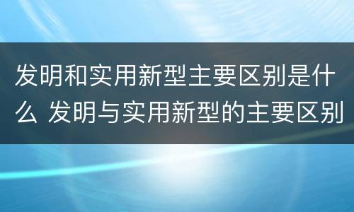 发明和实用新型主要区别是什么 发明与实用新型的主要区别