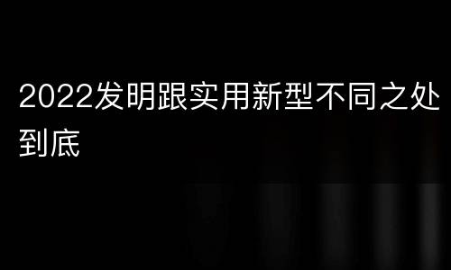 2022发明跟实用新型不同之处到底