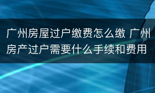 广州房屋过户缴费怎么缴 广州房产过户需要什么手续和费用