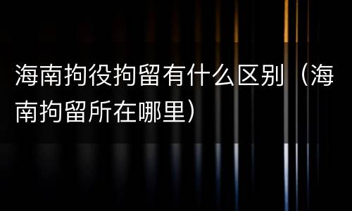 海南拘役拘留有什么区别（海南拘留所在哪里）