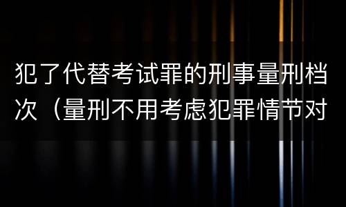 犯了代替考试罪的刑事量刑档次(量刑不用考虑犯罪情节对吗)
