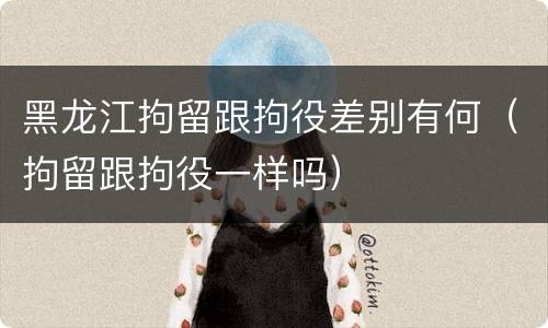 黑龙江拘留跟拘役差别有何（拘留跟拘役一样吗）