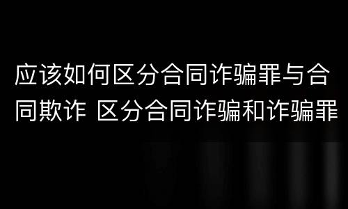 应该如何区分合同诈骗罪与合同欺诈 区分合同诈骗和诈骗罪