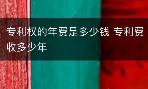 专利权的年费是多少钱 专利费收多少年