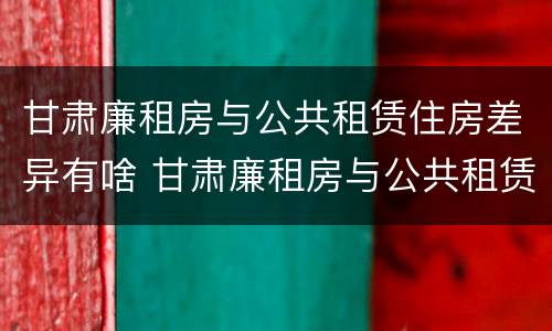 甘肃廉租房与公共租赁住房差异有啥 甘肃廉租房与公共租赁住房差异有啥规定