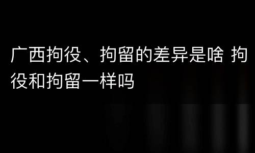 广西拘役、拘留的差异是啥 拘役和拘留一样吗