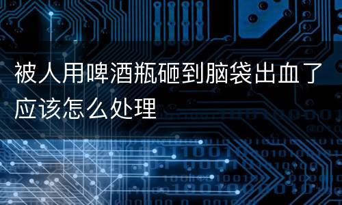 被人用啤酒瓶砸到脑袋出血了应该怎么处理