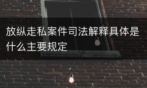 放纵走私案件司法解释具体是什么主要规定