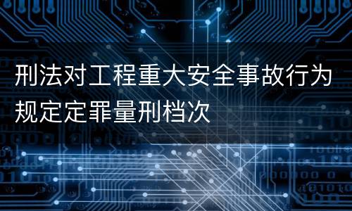 刑法对工程重大安全事故行为规定定罪量刑档次