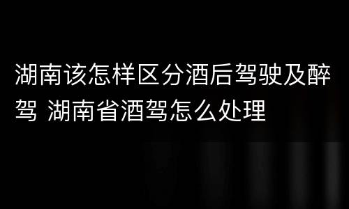 湖南该怎样区分酒后驾驶及醉驾 湖南省酒驾怎么处理