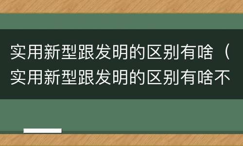 实用新型跟发明的区别有啥（实用新型跟发明的区别有啥不一样）