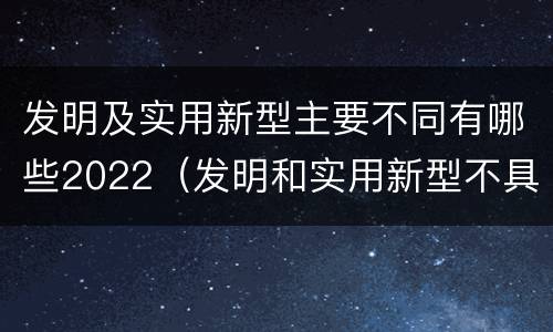 发明及实用新型主要不同有哪些2022（发明和实用新型不具有什么特性）