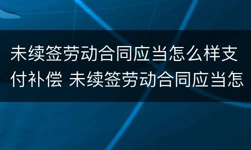 未续签劳动合同应当怎么样支付补偿 未续签劳动合同应当怎么样支付补偿款