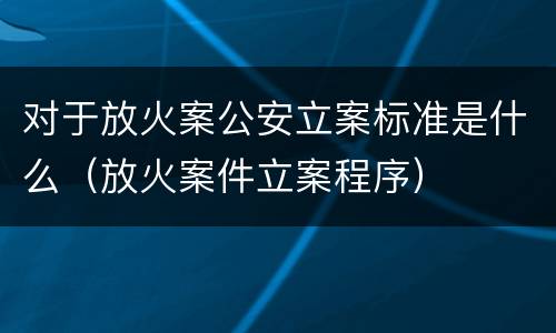 对于放火案公安立案标准是什么（放火案件立案程序）