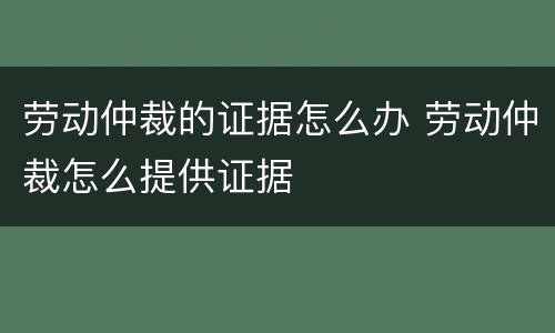 劳动仲裁的证据怎么办 劳动仲裁怎么提供证据