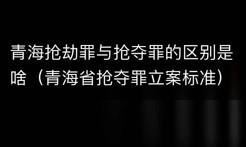 青海抢劫罪与抢夺罪的区别是啥（青海省抢夺罪立案标准）
