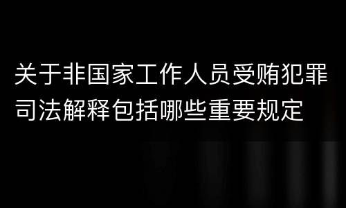 关于非国家工作人员受贿犯罪司法解释包括哪些重要规定
