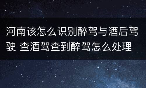 河南该怎么识别醉驾与酒后驾驶 查酒驾查到醉驾怎么处理