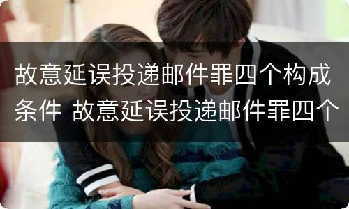故意延误投递邮件罪四个构成条件 故意延误投递邮件罪四个构成条件是指