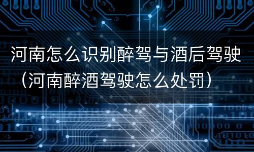 河南怎么识别醉驾与酒后驾驶（河南醉酒驾驶怎么处罚）