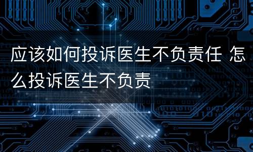 应该如何投诉医生不负责任 怎么投诉医生不负责