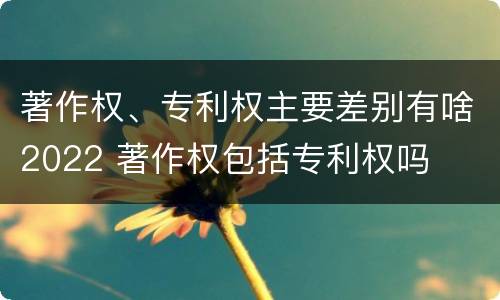 著作权、专利权主要差别有啥2022 著作权包括专利权吗