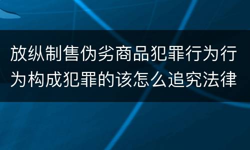 放纵制售伪劣商品犯罪行为行为构成犯罪的该怎么追究法律责任
