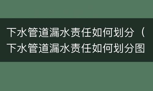 下水管道漏水责任如何划分（下水管道漏水责任如何划分图解）