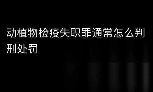 动植物检疫失职罪通常怎么判刑处罚