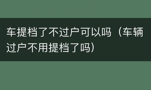 车提档了不过户可以吗（车辆过户不用提档了吗）