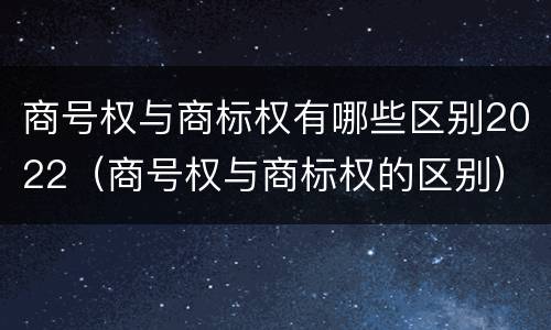 商号权与商标权有哪些区别2022（商号权与商标权的区别）