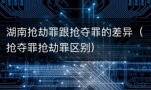 湖南抢劫罪跟抢夺罪的差异（抢夺罪抢劫罪区别）