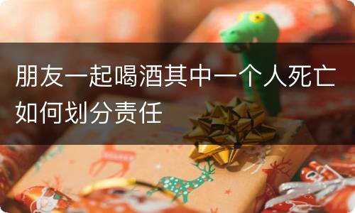 朋友一起喝酒其中一个人死亡如何划分责任