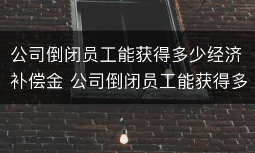 公司倒闭员工能获得多少经济补偿金 公司倒闭员工能获得多少经济补偿金呢