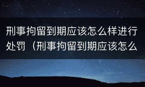 刑事拘留到期应该怎么样进行处罚（刑事拘留到期应该怎么样进行处罚申请）