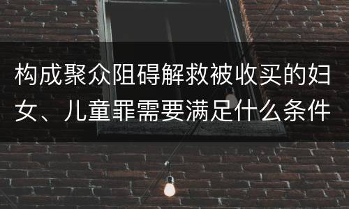 构成聚众阻碍解救被收买的妇女、儿童罪需要满足什么条件