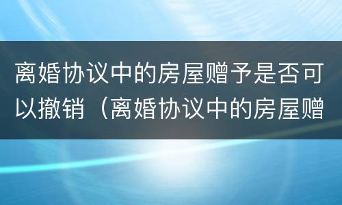 离婚协议中的房屋赠予是否可以撤销（离婚协议中的房屋赠予是否可以撤销过户）