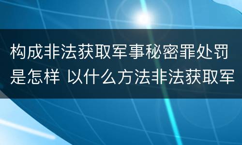 构成非法获取军事秘密罪处罚是怎样 以什么方法非法获取军事秘密的构成非法获取军事秘密罪