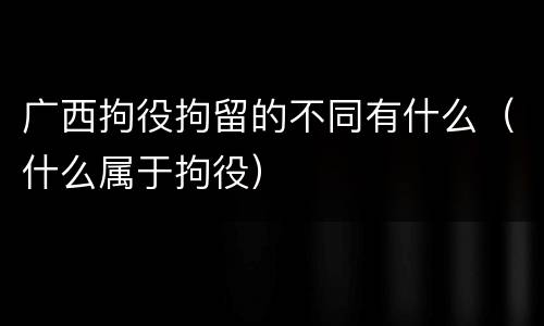 广西拘役拘留的不同有什么（什么属于拘役）