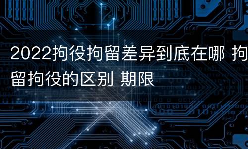 2022拘役拘留差异到底在哪 拘留拘役的区别 期限