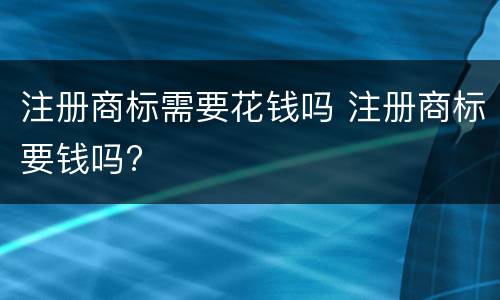 注册商标需要花钱吗 注册商标要钱吗?